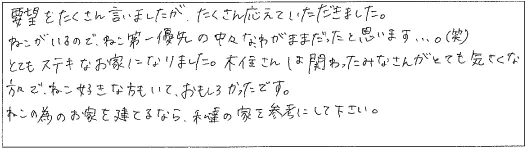 要望をたくさん言いましたが、たくさん応えていただきました。ねこがいるので、ねこ第一優先の中々なわがままだったと思います…。(笑)とても素敵なお家になりました。木住さんは関わったみなさんがとても気さくな方々で、ねこ好きな方もいて、おもしろかったです。ねこの為のお家を建てるなら、私達の家を参考にして下さい。