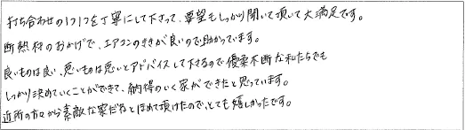 打ち合わせの1つ1つを丁寧にして下さって、要望もしっかり聞いて頂いて大満足です。断熱材のおかげで、エアコンのききが良いので助かっています。良いものは良い、悪いものは悪いとアドバイスして下さるので優柔不断な私たちでもしっかり決めていくことができて、納得のいく家ができたと思っています。近所の方々から素敵な家だねとほめて頂けたので、とても嬉しかったです。