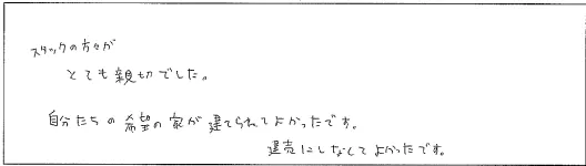 スタッフの方がとても親切でした。自分たちの希望の家が建てられてよかったです。建売にしなくてよかったです。