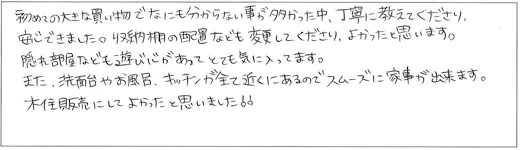 初めての大きな買い物でなにも分からない事が多かった中、丁寧に教えてくださり、安心できました。収納棚の配置なども変更してくださり、よかったと思います、隠れ部屋なども遊び心があってとても気に入ってます。また、洗面台やお風呂、キッチンが全て近くにあるのでスムーズに家事が出来ます。木住販売にしてよかったと思いました！！