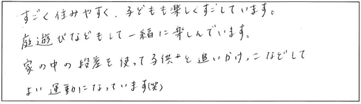 すごく住みやすく、子どもも楽しくすごしています。庭遊びなどもして一緒に楽しんでいます。家の中の段差を使って子どもと追いかけっこなどしてよい運動になっています(笑)