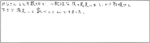 みなさんとても親切で、心配性な僕の意見にもしっかり耳を傾けて下さり満足いく家づくりができました。