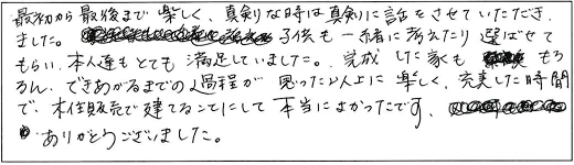 最初から最後まで楽しく、真剣な時は真剣に話をさせていただきました。子供も一緒に考えたり選ばせてもらい、本人達もとても満足していました。完成した家ももちろん、できあがるまでの過程が思った以上に楽しく、充実した時間で、木住販売で建てることにして本当によかったです。ありがとうございました。