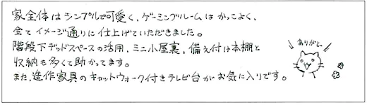 家全体はシンプルで可愛く、ゲーミングルームはかっこよく、全てイメージ通りに仕上げていただきました。階段下デッドスペースの活用、ミニ小屋裏、備え付け本棚と収納も多くて助かってます。また、造作家具のキャットウォーク付きテレビ台がお気に入りです。