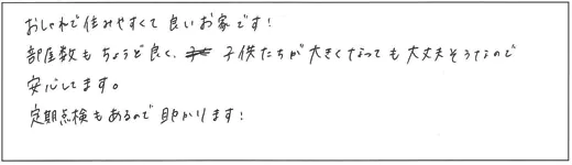 おしゃれで住みやすくて良いお家です！部屋数もちょうど良く、子供たちが大きくなっても大丈夫そうなので安心してます。定期点検もあるので助かります！