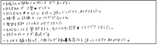 ・社長さんの間取りのプランがすごく良いです。・打ち合わせが丁寧でした。・打ち合わせのときに子供と遊んでくださり、助かりました。・標準の設備やフローリングがおしゃれ・要望を全部とり入れてくださりました・わからないことを質問すると、わかりやすく回答してくださりました。・おウチの仕上りが最高です・土地を購入するとき、上田さんが不動産屋さんと話してくださり助かりました。