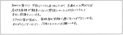 初めての家づくり、不安もたくさんありましたが、子連れにも関わらず各担当者様が親身になって相談にのったり対応して下さって本当に感謝しています。ステキな家が完成し、家族毎日笑顔で過ごすことができています。ありがとうございました。今後ともよろしくお願いします。