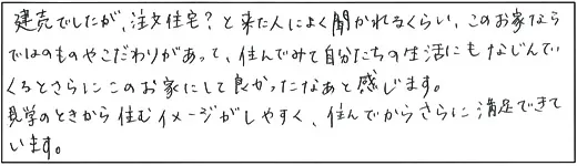 建売でしたが、注文住宅？と来た人によく聞かれるくらい、このお家ならではのものやこだわりがあって、住んでみて自分たちの生活にもなじんでくるとさらにこのお家にして良かったなあと感じます。見学のときから住むイメージがしやすく、住んでからさらに満足できています。