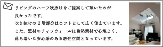 リビングのハーフ吹抜けをご提案して頂いたのが良かったです。吹き抜けの2階部分はロフトとして広く使えています。また、壁材のチャフウォールは自然素材で心地よく、落ち着いた安心感のある居住空間となっています。